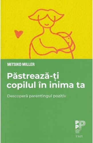 Păstrează-ți copilul în inima ta. Descoperă parentingul pozitiv (Mitsiko Miller)